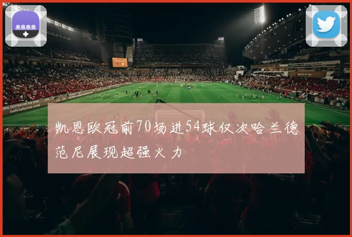凯恩欧冠前70场进54球仅次哈兰德范尼展现超强火力