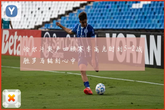 恰尔汗奥卢回顾赛季高光时刻5-2战胜罗马铭刻心中