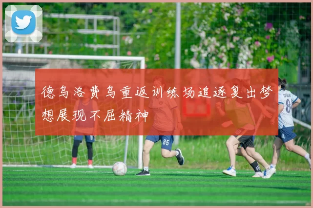 德乌洛费乌重返训练场追逐复出梦想展现不屈精神