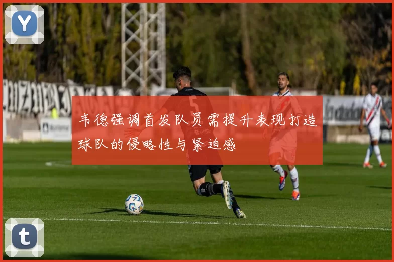 韦德强调首发队员需提升表现打造球队的侵略性与紧迫感
